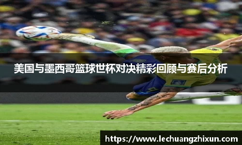 美国与墨西哥篮球世杯对决精彩回顾与赛后分析